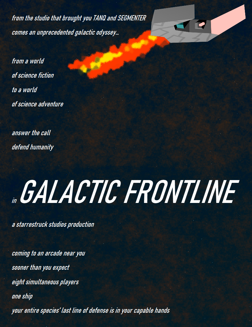 A flyer advertising Galactic Frontline made to evoke the style of flyers that would be used to advertise arcade cabinets to arcade owners. The flyer reads in full: from the studio that brought you TANQ and SEGMENTER comes an unprecedented galactic odyssey... from a world of science fiction to a world of science adventure, answer the call, defend humanity, in GALACTIC FRONTLINE. a starrestruck studios production. coming to an arcade near you sooner than you expect. eight simultaneous players. one ship. your entire species’ last line of defense is in your capable hands